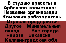 В студию красоты в Арбеково косметолог › Название организации ­ Компания-работодатель › Отрасль предприятия ­ Другое › Минимальный оклад ­ 1 - Все города Работа » Вакансии   . Калининградская обл.,Приморск г.